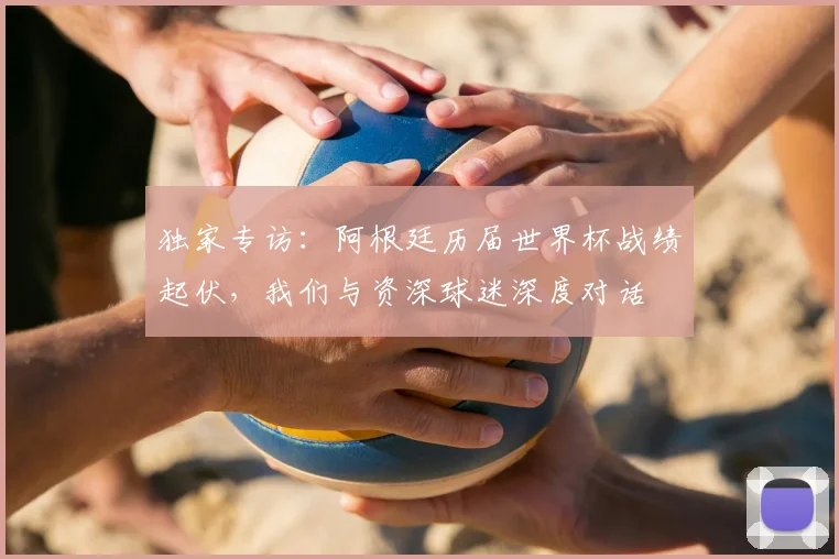 独家专访：阿根廷历届世界杯战绩起伏，我们与资深球迷深度对话