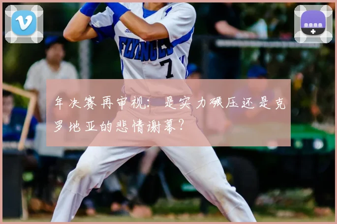 年决赛再审视：是实力碾压还是克罗地亚的悲情谢幕？