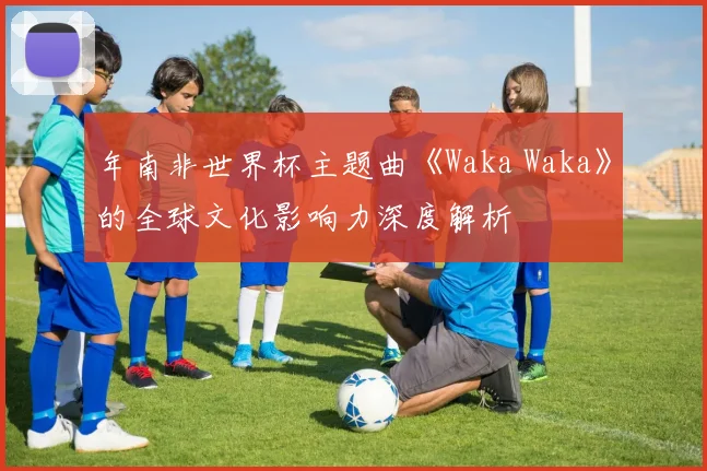 年南非世界杯主题曲《Waka Waka》的全球文化影响力深度解析