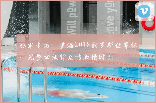 独家专访：重温2018俄罗斯世界杯，完整回放背后的激情时刻