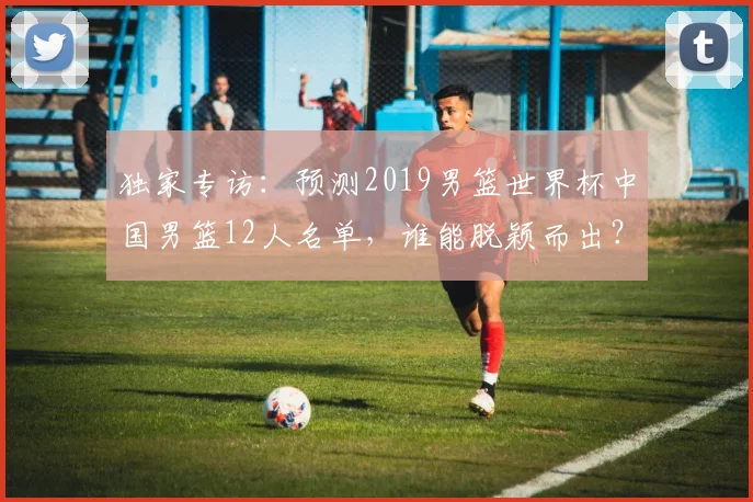 独家专访：预测2019男篮世界杯中国男篮12人名单，谁能脱颖而出？