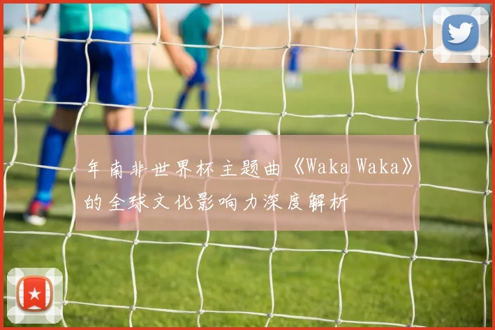 年南非世界杯主题曲《Waka Waka》的全球文化影响力深度解析