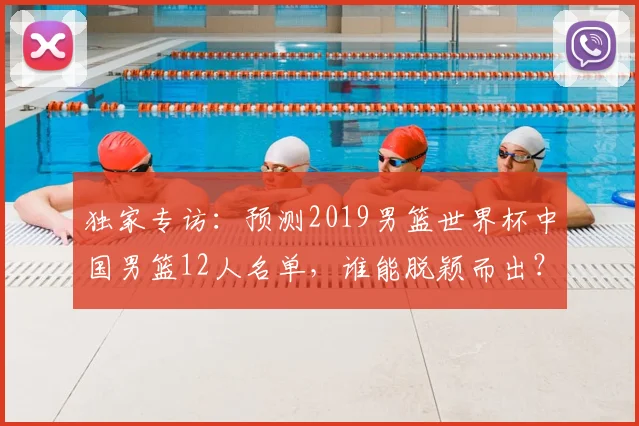 独家专访：预测2019男篮世界杯中国男篮12人名单，谁能脱颖而出？
