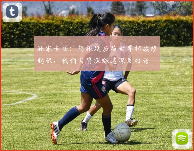 独家专访：阿根廷历届世界杯战绩起伏，我们与资深球迷深度对话