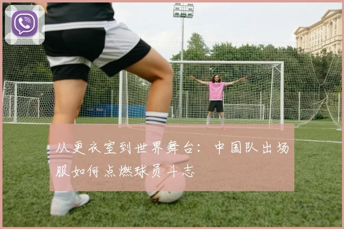 从更衣室到世界舞台：中国队出场服如何点燃球员斗志