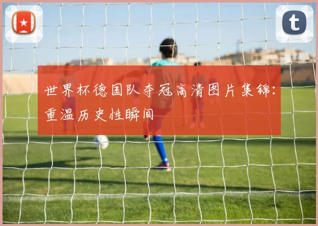 世界杯德国队夺冠高清图片集锦：重温历史性瞬间